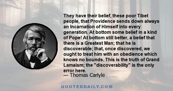 They have their belief, these poor Tibet people, that Providence sends down always an Incarnation of Himself into every generation. At bottom some belief in a kind of Pope! At bottom still better, a belief that there is 