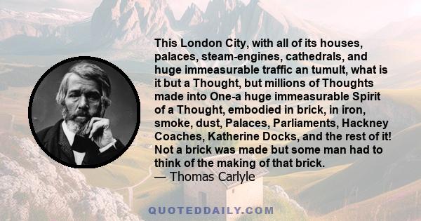 This London City, with all of its houses, palaces, steam-engines, cathedrals, and huge immeasurable traffic an tumult, what is it but a Thought, but millions of Thoughts made into One-a huge immeasurable Spirit of a