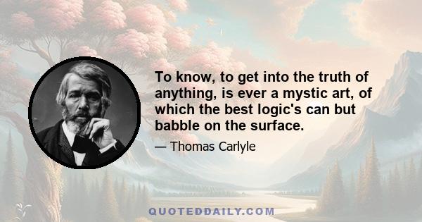 To know, to get into the truth of anything, is ever a mystic art, of which the best logic's can but babble on the surface.