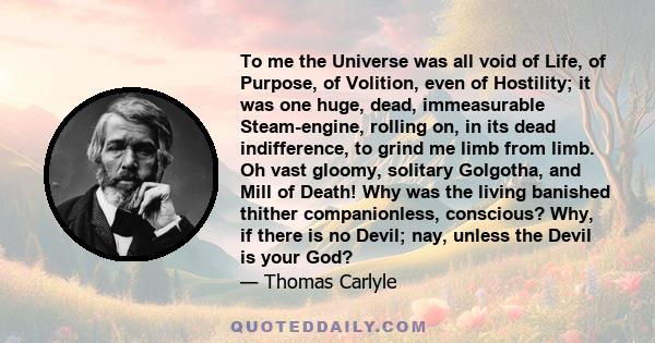 To me the Universe was all void of Life, of Purpose, of Volition, even of Hostility; it was one huge, dead, immeasurable Steam-engine, rolling on, in its dead indifference, to grind me limb from limb. Oh vast gloomy,