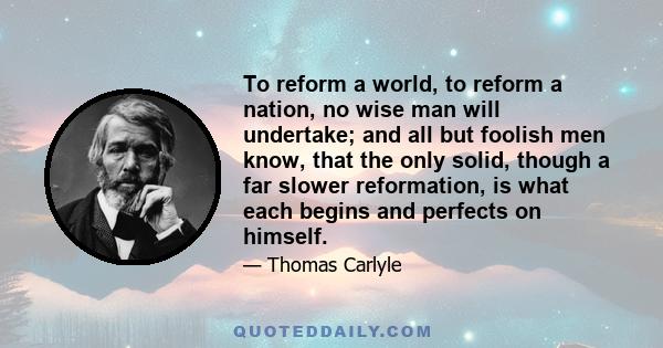 To reform a world, to reform a nation, no wise man will undertake; and all but foolish men know, that the only solid, though a far slower reformation, is what each begins and perfects on himself.