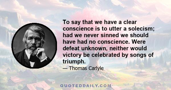 To say that we have a clear conscience is to utter a solecism; had we never sinned we should have had no conscience. Were defeat unknown, neither would victory be celebrated by songs of triumph.