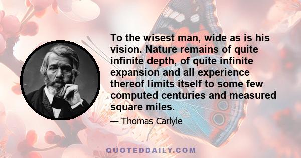 To the wisest man, wide as is his vision. Nature remains of quite infinite depth, of quite infinite expansion and all experience thereof limits itself to some few computed centuries and measured square miles.