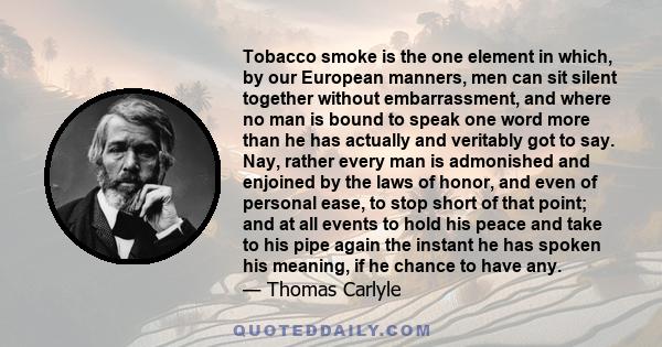 Tobacco smoke is the one element in which, by our European manners, men can sit silent together without embarrassment, and where no man is bound to speak one word more than he has actually and veritably got to say. Nay, 