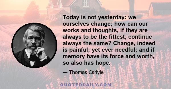 Today is not yesterday: we ourselves change; how can our works and thoughts, if they are always to be the fittest, continue always the same? Change, indeed is painful; yet ever needful; and if memory have its force and