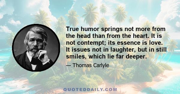 True humor springs not more from the head than from the heart. It is not contempt; its essence is love. It issues not in laughter, but in still smiles, which lie far deeper.