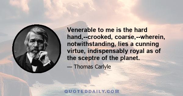 Venerable to me is the hard hand,--crooked, coarse,--wherein, notwithstanding, lies a cunning virtue, indispensably royal as of the sceptre of the planet.