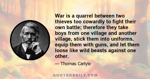 War is a quarrel between two thieves too cowardly to fight their own battle; therefore they take boys from one village and another village, stick them into uniforms, equip them with guns, and let them loose like wild