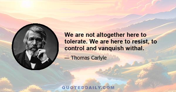 We are not altogether here to tolerate. We are here to resist, to control and vanquish withal.