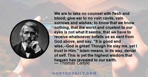 We are to take no counsel with flesh and blood; give ear to no vain cavils, vain sorrows and wishes; to know that we know nothing, that the worst and cruelest to our eyes is not what it seems, that we have to receive