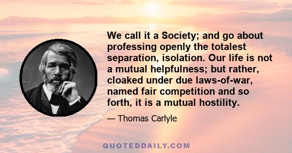 We call it a Society; and go about professing openly the totalest separation, isolation. Our life is not a mutual helpfulness; but rather, cloaked under due laws-of-war, named fair competition and so forth, it is a