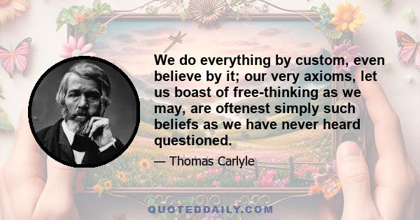 We do everything by custom, even believe by it; our very axioms, let us boast of free-thinking as we may, are oftenest simply such beliefs as we have never heard questioned.