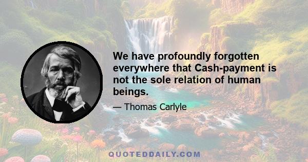 We have profoundly forgotten everywhere that Cash-payment is not the sole relation of human beings.