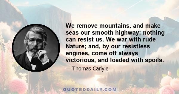 We remove mountains, and make seas our smooth highway; nothing can resist us. We war with rude Nature; and, by our resistless engines, come off always victorious, and loaded with spoils.