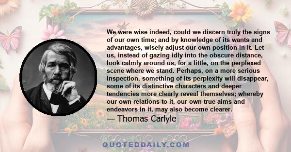 We were wise indeed, could we discern truly the signs of our own time; and by knowledge of its wants and advantages, wisely adjust our own position in it. Let us, instead of gazing idly into the obscure distance, look