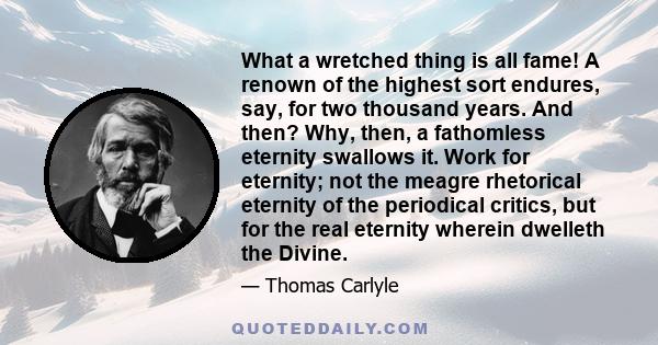 What a wretched thing is all fame! A renown of the highest sort endures, say, for two thousand years. And then? Why, then, a fathomless eternity swallows it. Work for eternity; not the meagre rhetorical eternity of the