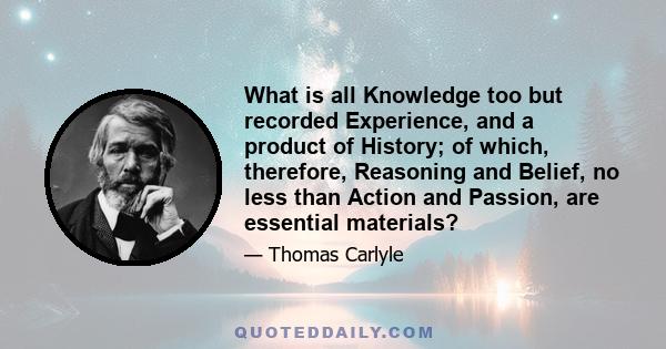 What is all Knowledge too but recorded Experience, and a product of History; of which, therefore, Reasoning and Belief, no less than Action and Passion, are essential materials?