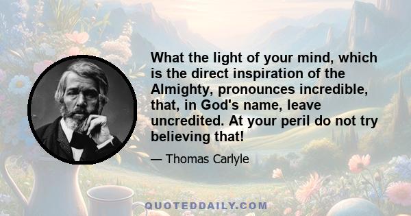 What the light of your mind, which is the direct inspiration of the Almighty, pronounces incredible, that, in God's name, leave uncredited. At your peril do not try believing that!