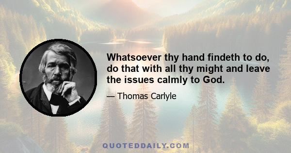 Whatsoever thy hand findeth to do, do that with all thy might and leave the issues calmly to God.