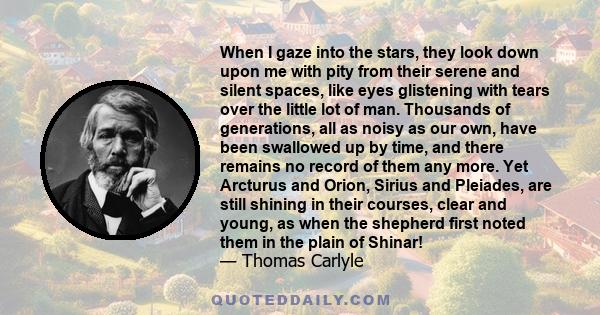 When I gaze into the stars, they look down upon me with pity from their serene and silent spaces, like eyes glistening with tears over the little lot of man. Thousands of generations, all as noisy as our own, have been