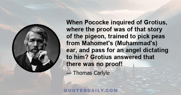 When Pococke inquired of Grotius, where the proof was of that story of the pigeon, trained to pick peas from Mahomet's (Muhammad's) ear, and pass for an angel dictating to him? Grotius answered that there was no proof!