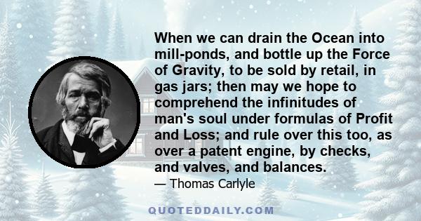 When we can drain the Ocean into mill-ponds, and bottle up the Force of Gravity, to be sold by retail, in gas jars; then may we hope to comprehend the infinitudes of man's soul under formulas of Profit and Loss; and