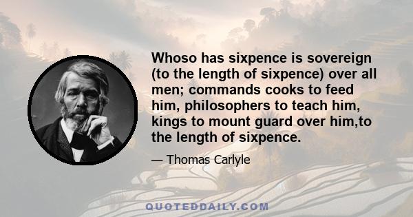 Whoso has sixpence is sovereign (to the length of sixpence) over all men; commands cooks to feed him, philosophers to teach him, kings to mount guard over him,to the length of sixpence.