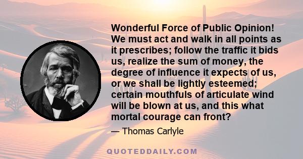 Wonderful Force of Public Opinion! We must act and walk in all points as it prescribes; follow the traffic it bids us, realize the sum of money, the degree of influence it expects of us, or we shall be lightly esteemed; 