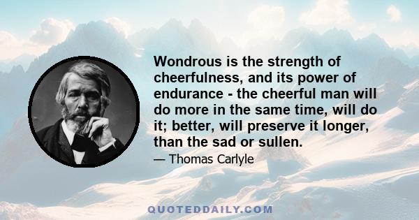 Wondrous is the strength of cheerfulness, and its power of endurance - the cheerful man will do more in the same time, will do it; better, will preserve it longer, than the sad or sullen.