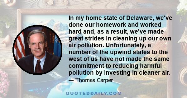 In my home state of Delaware, we've done our homework and worked hard and, as a result, we've made great strides in cleaning up our own air pollution. Unfortunately, a number of the upwind states to the west of us have