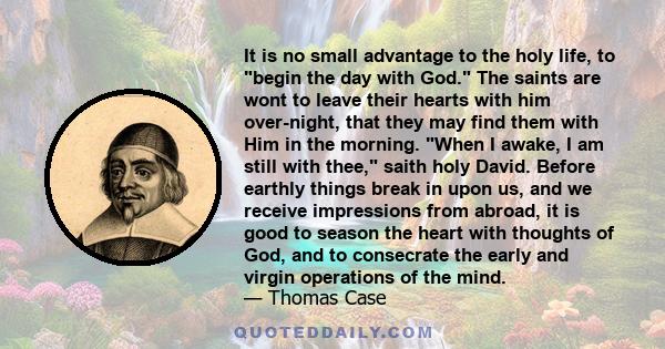 It is no small advantage to the holy life, to begin the day with God. The saints are wont to leave their hearts with him over-night, that they may find them with Him in the morning. When I awake, I am still with thee,