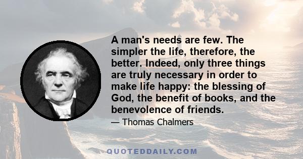 A man's needs are few. The simpler the life, therefore, the better. Indeed, only three things are truly necessary in order to make life happy: the blessing of God, the benefit of books, and the benevolence of friends.