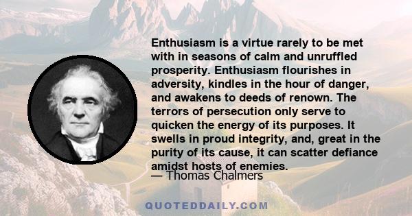 Enthusiasm is a virtue rarely to be met with in seasons of calm and unruffled prosperity. Enthusiasm flourishes in adversity, kindles in the hour of danger, and awakens to deeds of renown. The terrors of persecution