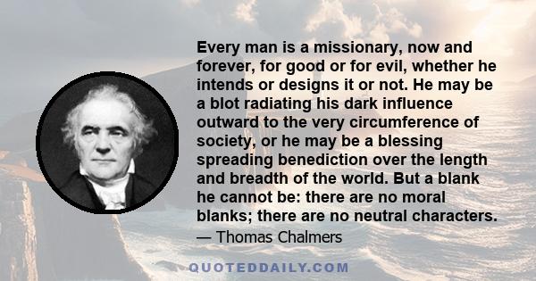 Every man is a missionary, now and forever, for good or for evil, whether he intends or designs it or not. He may be a blot radiating his dark influence outward to the very circumference of society, or he may be a