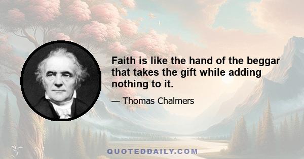 Faith is like the hand of the beggar that takes the gift while adding nothing to it.