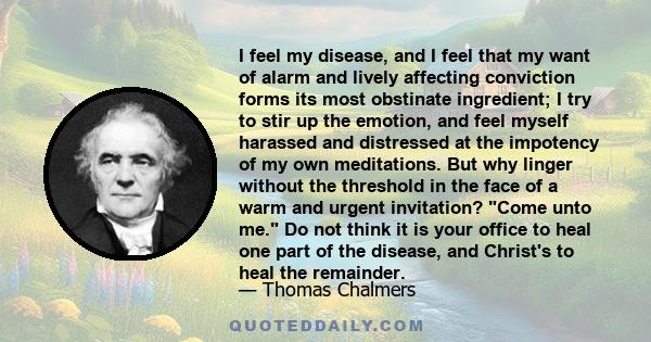 I feel my disease, and I feel that my want of alarm and lively affecting conviction forms its most obstinate ingredient; I try to stir up the emotion, and feel myself harassed and distressed at the impotency of my own