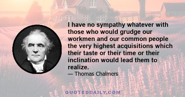 I have no sympathy whatever with those who would grudge our workmen and our common people the very highest acquisitions which their taste or their time or their inclination would lead them to realize.