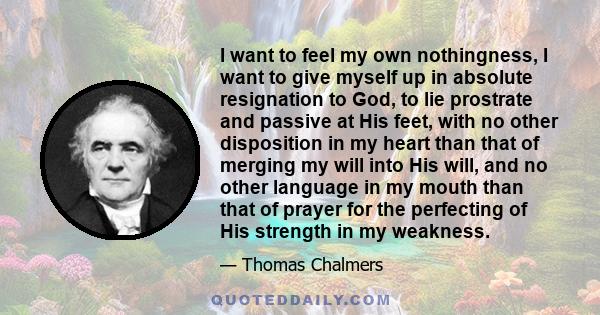 I want to feel my own nothingness, I want to give myself up in absolute resignation to God, to lie prostrate and passive at His feet, with no other disposition in my heart than that of merging my will into His will, and 