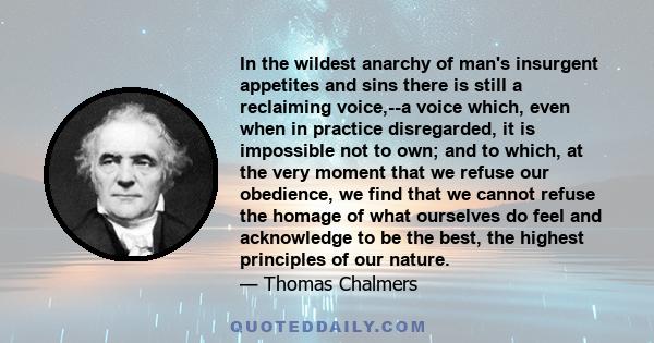 In the wildest anarchy of man's insurgent appetites and sins there is still a reclaiming voice,--a voice which, even when in practice disregarded, it is impossible not to own; and to which, at the very moment that we