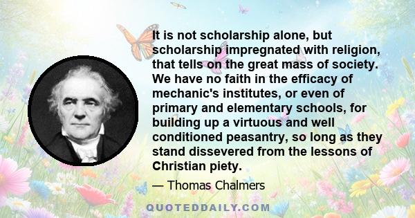 It is not scholarship alone, but scholarship impregnated with religion, that tells on the great mass of society. We have no faith in the efficacy of mechanic's institutes, or even of primary and elementary schools, for