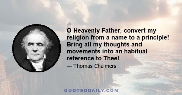 O Heavenly Father, convert my religion from a name to a principle! Bring all my thoughts and movements into an habitual reference to Thee!