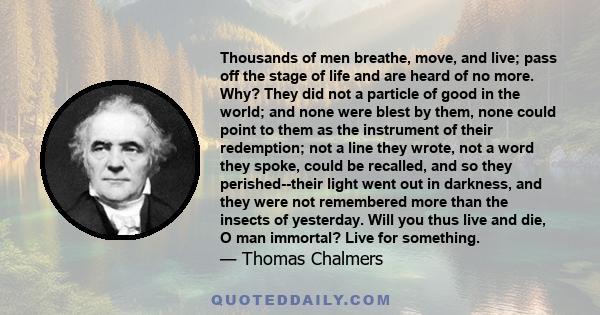 Thousands of men breathe, move, and live; pass off the stage of life and are heard of no more. Why? They did not a particle of good in the world; and none were blest by them, none could point to them as the instrument