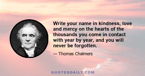 Write your name in kindness, love and mercy on the hearts of the thousands you come in contact with year by year, and you will never be forgotten.