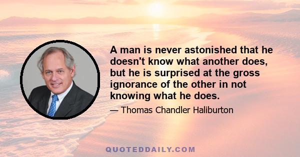 A man is never astonished that he doesn't know what another does, but he is surprised at the gross ignorance of the other in not knowing what he does.