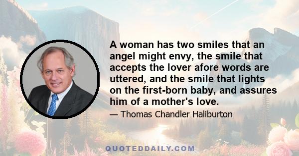 A woman has two smiles that an angel might envy, the smile that accepts the lover afore words are uttered, and the smile that lights on the first-born baby, and assures him of a mother's love.