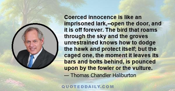 Coerced innocence is like an imprisoned lark,--open the door, and it is off forever. The bird that roams through the sky and the groves unrestrained knows how to dodge the hawk and protect itself; but the caged one, the 