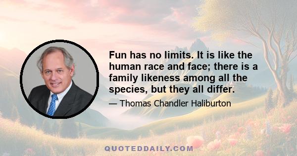 Fun has no limits. It is like the human race and face; there is a family likeness among all the species, but they all differ.