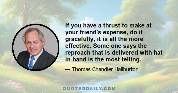 If you have a thrust to make at your friend's expense, do it gracefully, it is all the more effective. Some one says the reproach that is delivered with hat in hand is the most telling.