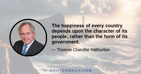 The happiness of every country depends upon the character of its people, rather than the form of its government.