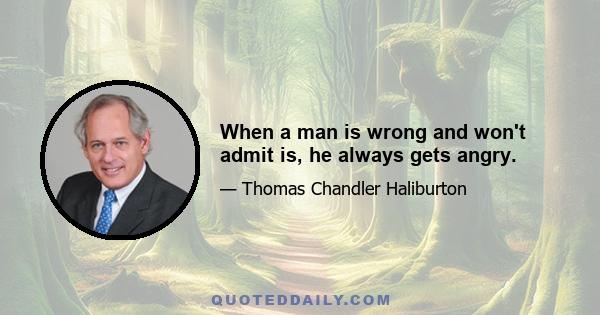 When a man is wrong and won't admit is, he always gets angry.